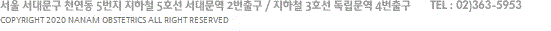 서울 서대문구 천연동 5번지 지하철 5호선 서대문역 2번출구 / 지하철 3호선 독립문역 4번출구 TEL : 02)363-5953 COPYRIGHT 2020 NANAM OBSTETRICS ALL RIGHT RESERVED